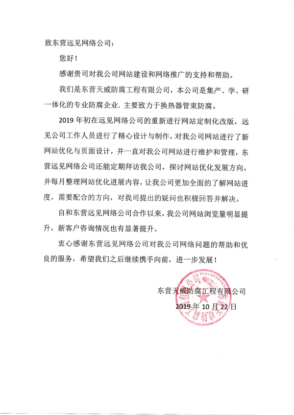 致东营远见网络公司： 您好！ 感谢贵司对我公司网站建设和网络推广的支持和帮助。 我们是东营天威防腐工程有限公司，本公司是集产、学、研一体化的专业防腐企业，主要致力于换热器管束防腐。 2019年初在远见网络公司的重新进行网站定制化改版，远见公司工作人员进行了精心设计与制作，对我公司网站进行了新网站优化与页面设计，并一直对我公司网站进行维护和管理，东营远见网络公司还能定期拜访我公司，探讨网站优化发展方向，并每月整理网站优化进展内容，让我公司更加全面的了解网站进度，需要配合的方向，对我司提出的疑问也积极回答并解决。 自和东营远见网络公司合作以来，我公司网站浏览量明显提升，新客户咨询情况也有显著提升。 衷心感谢东营远见网络公司对我公司网络问题的帮助和优良的服务，希望我们之后继续携手向前，进一步发展！ 东营天威防腐工程有限公司 2019年10月22日